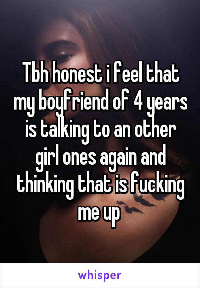 Tbh honest i feel that my boyfriend of 4 years is talking to an other girl ones again and thinking that is fucking me up 