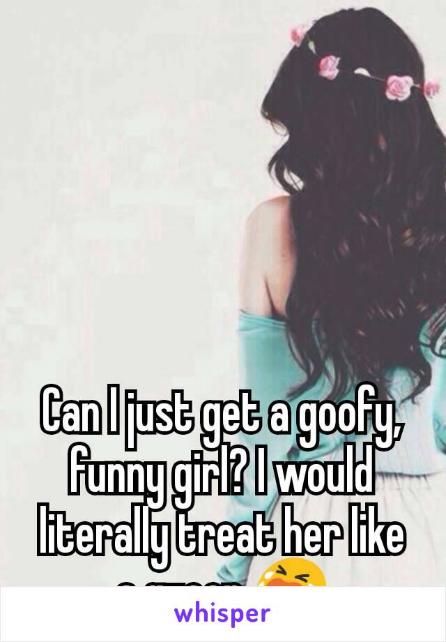 Can I just get a goofy, funny girl? I would literally treat her like a queen 😭