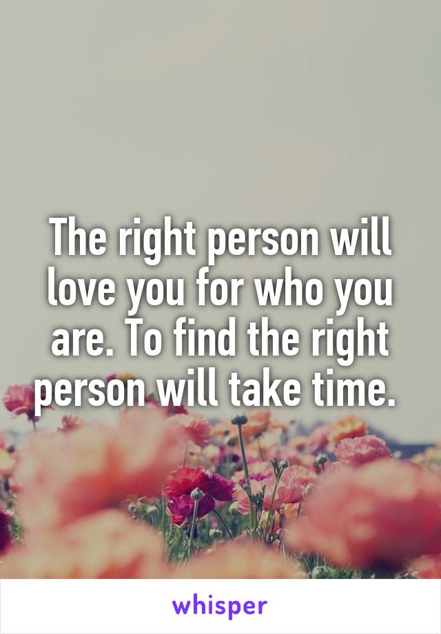 The right person will love you for who you are. To find the right person will take time. 