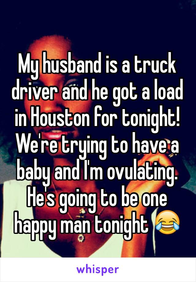 My husband is a truck driver and he got a load in Houston for tonight! We're trying to have a baby and I'm ovulating. He's going to be one happy man tonight 😂