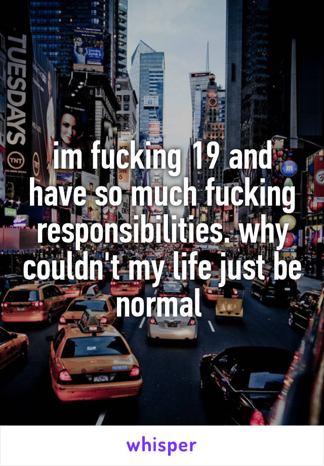 im fucking 19 and have so much fucking responsibilities. why couldn't my life just be normal 