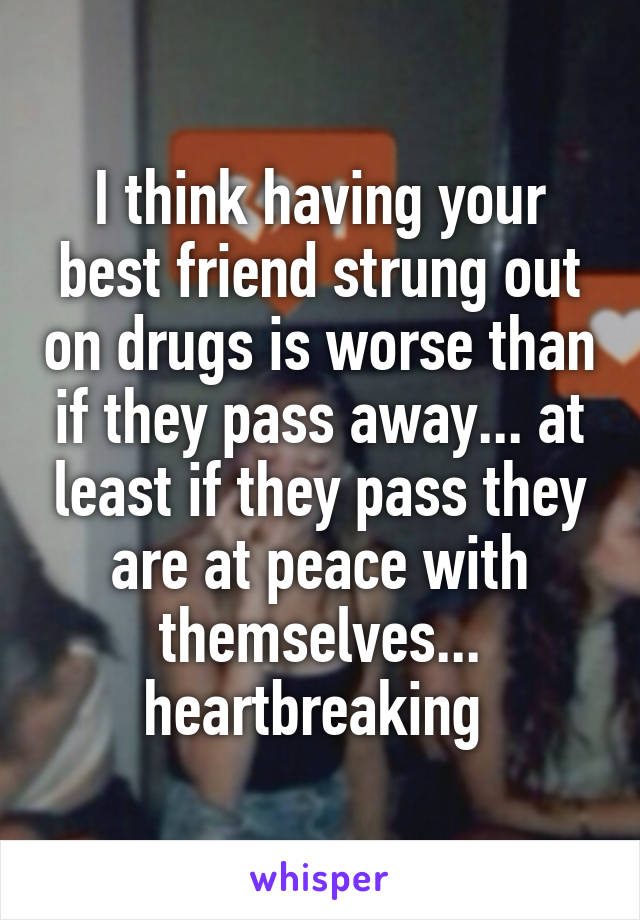 I think having your best friend strung out on drugs is worse than if they pass away... at least if they pass they are at peace with themselves... heartbreaking 