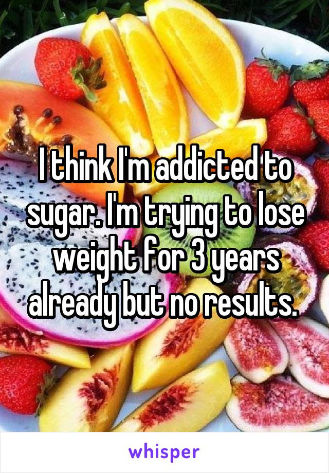 I think I'm addicted to sugar. I'm trying to lose weight for 3 years already but no results. 