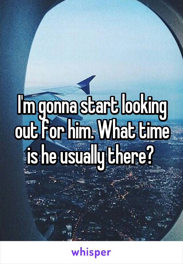 I'm gonna start looking out for him. What time is he usually there? 