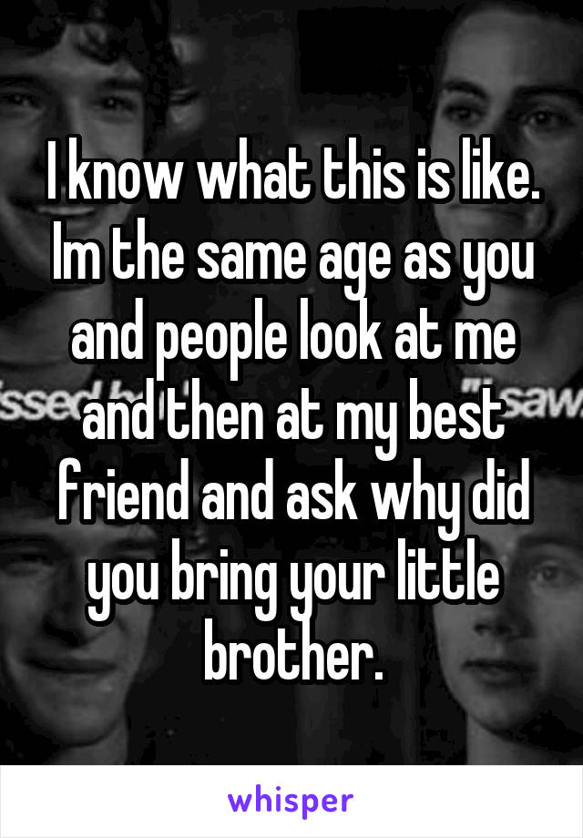 I know what this is like. Im the same age as you and people look at me and then at my best friend and ask why did you bring your little brother.