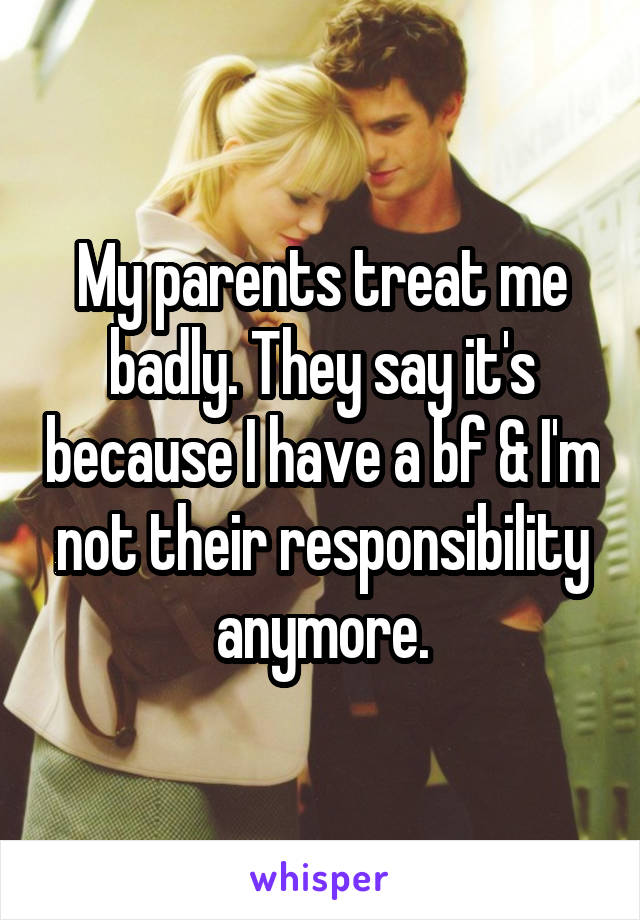 My parents treat me badly. They say it's because I have a bf & I'm not their responsibility anymore.