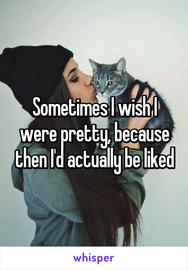 Sometimes I wish I were pretty, because then I'd actually be liked