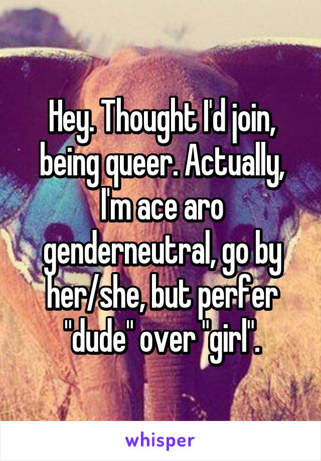 Hey. Thought I'd join, being queer. Actually, I'm ace aro genderneutral, go by her/she, but perfer "dude" over "girl".