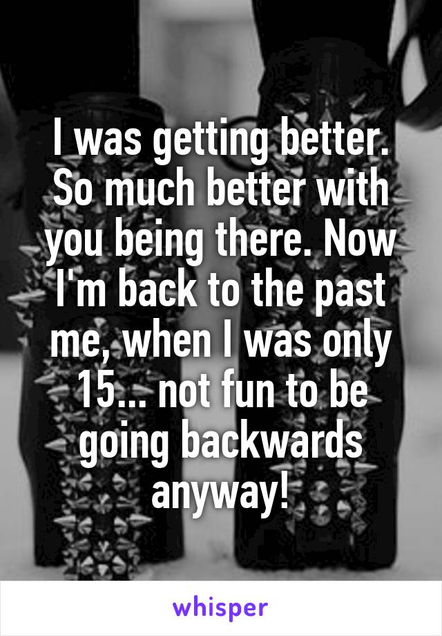 I was getting better. So much better with you being there. Now I'm back to the past me, when I was only 15... not fun to be going backwards anyway!