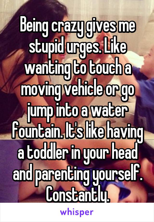 Being crazy gives me stupid urges. Like wanting to touch a moving vehicle or go jump into a water fountain. It's like having a toddler in your head and parenting yourself. Constantly.