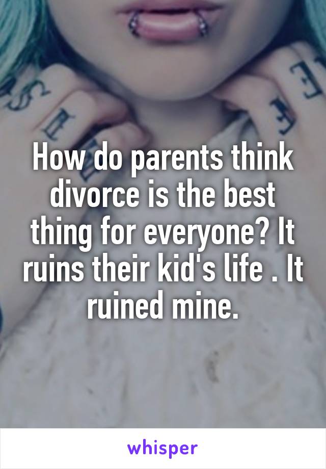 How do parents think divorce is the best thing for everyone? It ruins their kid's life . It ruined mine.