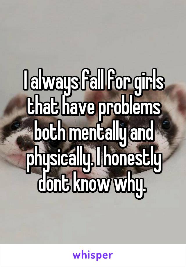 I always fall for girls that have problems both mentally and physically. I honestly dont know why. 