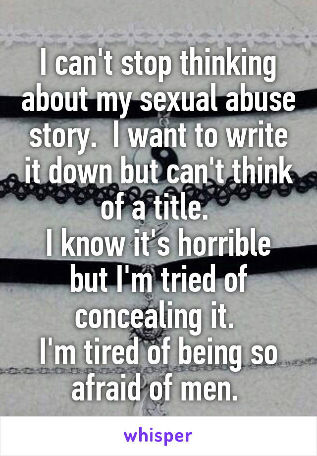 I can't stop thinking about my sexual abuse story.  I want to write it down but can't think of a title. 
I know it's horrible but I'm tried of concealing it. 
I'm tired of being so afraid of men. 