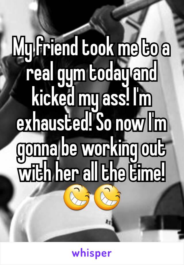 My friend took me to a real gym today and kicked my ass! I'm exhausted! So now I'm gonna be working out with her all the time! 😆😆