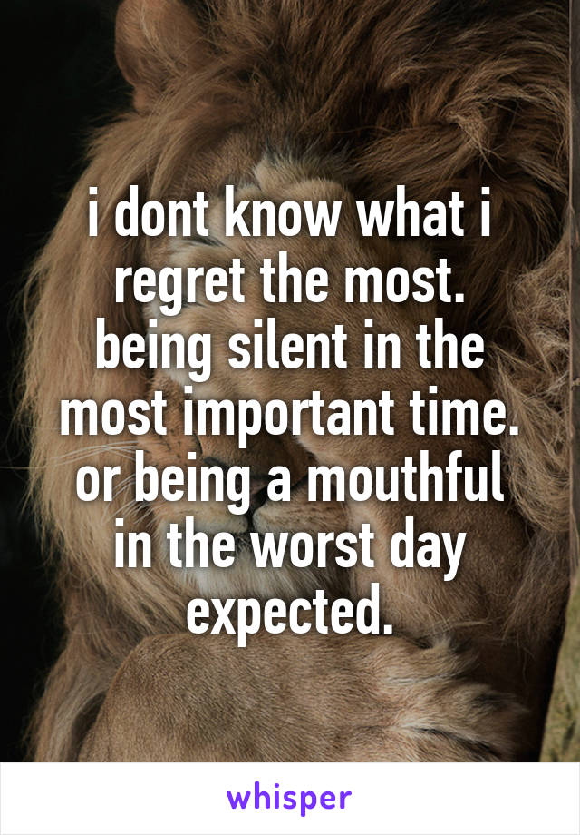 i dont know what i regret the most.
being silent in the most important time.
or being a mouthful in the worst day expected.