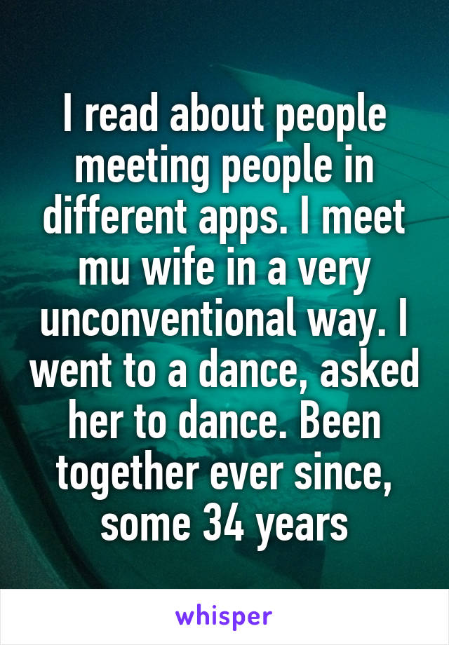 I read about people meeting people in different apps. I meet mu wife in a very unconventional way. I went to a dance, asked her to dance. Been together ever since, some 34 years