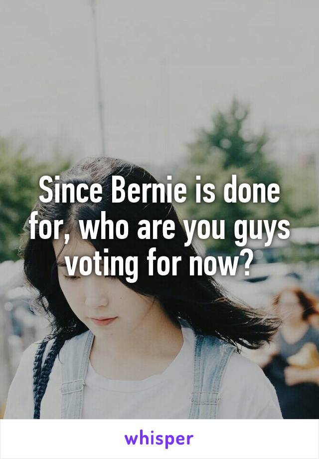 Since Bernie is done for, who are you guys voting for now?