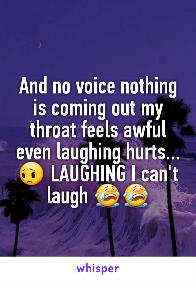 And no voice nothing is coming out my throat feels awful  even laughing hurts...😔 LAUGHING I can't laugh 😭😭