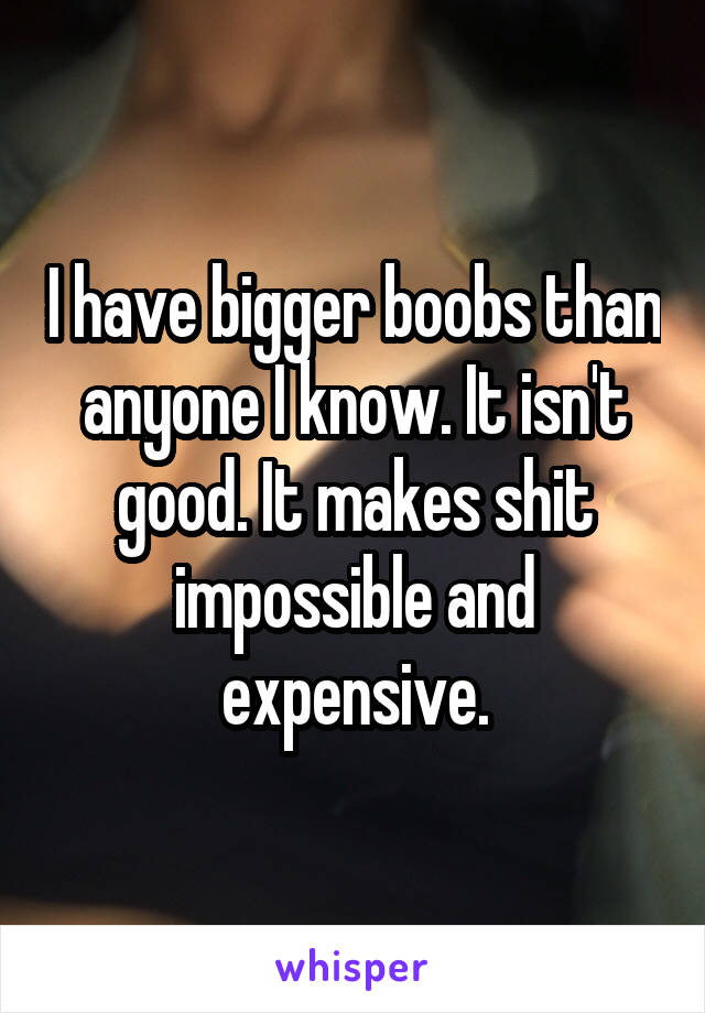 I have bigger boobs than anyone I know. It isn't good. It makes shit impossible and expensive.