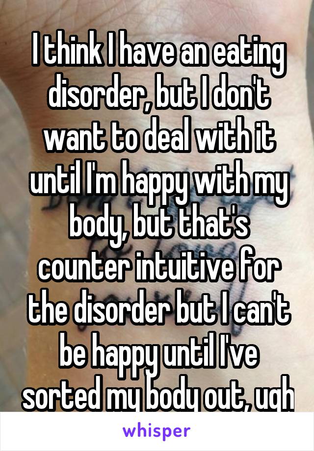 I think I have an eating disorder, but I don't want to deal with it until I'm happy with my body, but that's counter intuitive for the disorder but I can't be happy until I've sorted my body out, ugh