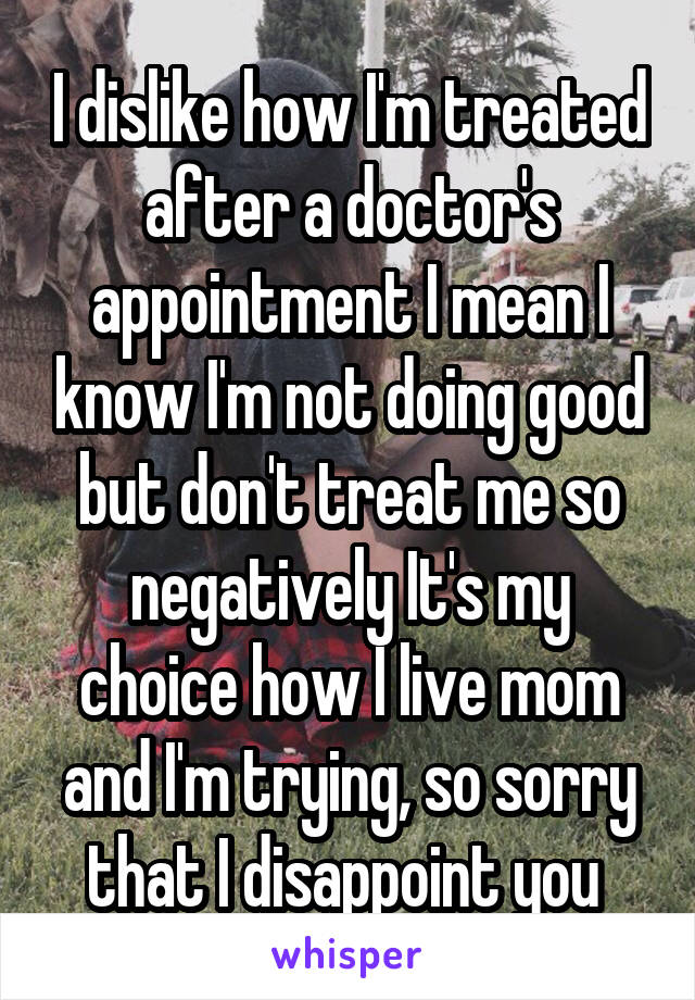I dislike how I'm treated after a doctor's appointment I mean I know I'm not doing good but don't treat me so negatively It's my choice how I live mom and I'm trying, so sorry that I disappoint you 