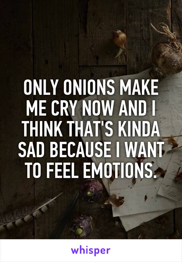 ONLY ONIONS MAKE ME CRY NOW AND I THINK THAT'S KINDA SAD BECAUSE I WANT TO FEEL EMOTIONS.