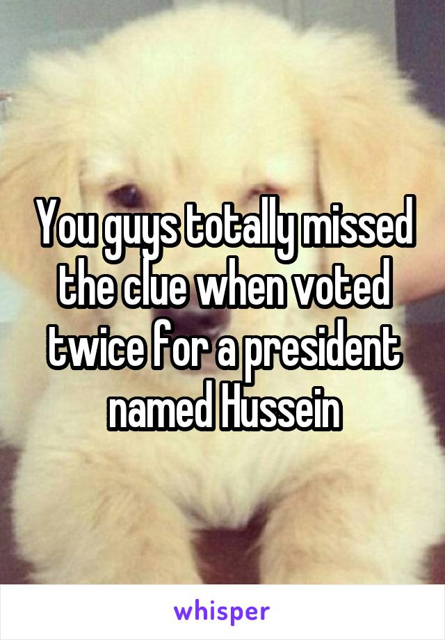 You guys totally missed the clue when voted twice for a president named Hussein