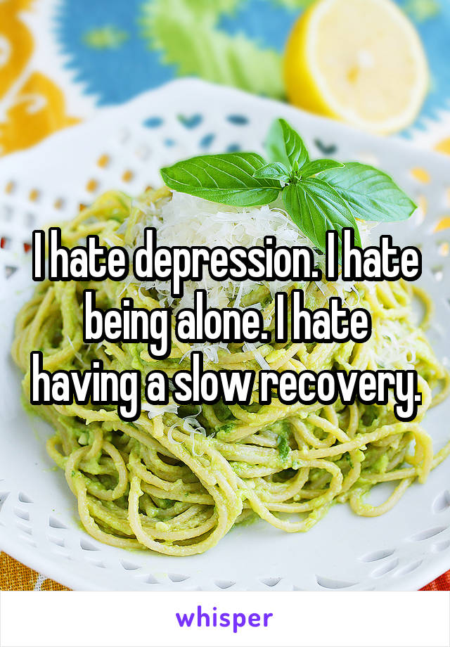I hate depression. I hate being alone. I hate having a slow recovery.