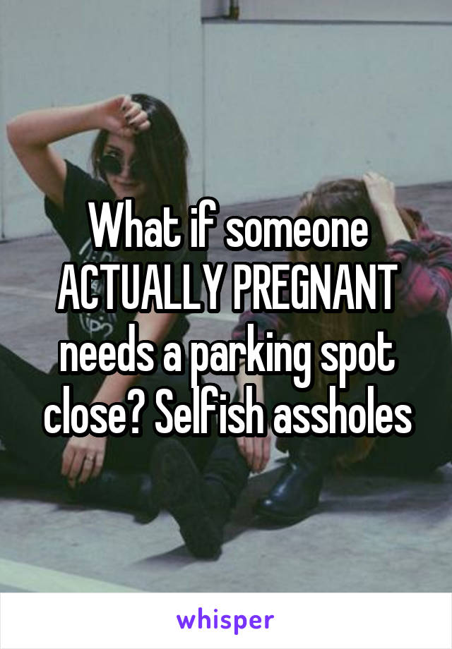 What if someone ACTUALLY PREGNANT needs a parking spot close? Selfish assholes