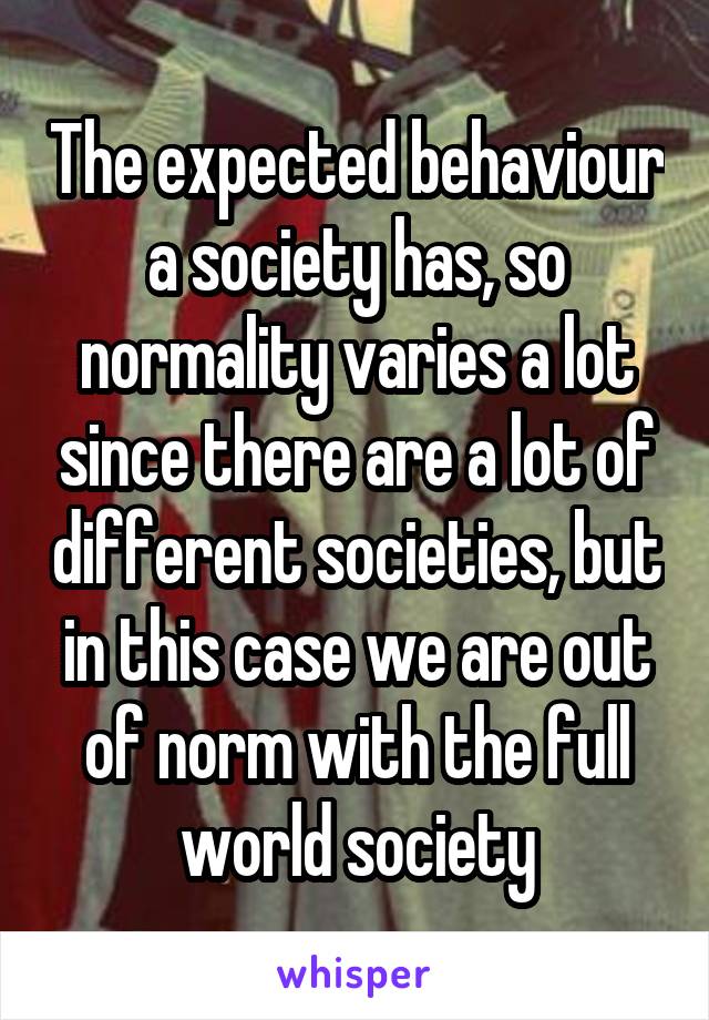 The expected behaviour a society has, so normality varies a lot since there are a lot of different societies, but in this case we are out of norm with the full world society