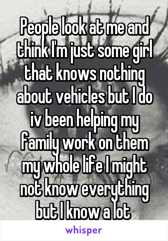 People look at me and think I'm just some girl that knows nothing about vehicles but I do iv been helping my family work on them my whole life I might not know everything but I know a lot 