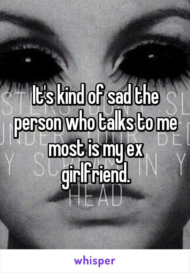 It's kind of sad the person who talks to me most is my ex girlfriend.