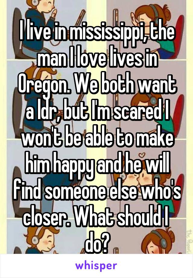 I live in mississippi, the man I love lives in Oregon. We both want a ldr, but I'm scared I won't be able to make him happy and he will find someone else who's closer. What should I  do?
