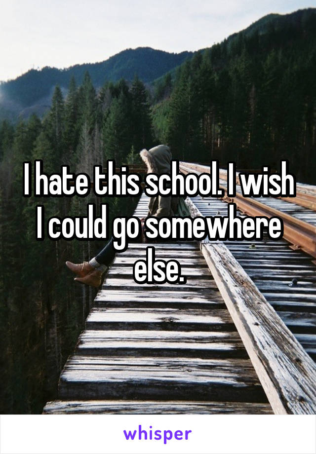 I hate this school. I wish I could go somewhere else.