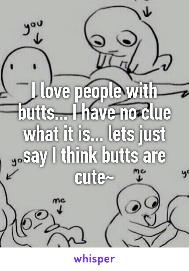 I love people with butts... I have no clue what it is... lets just say I think butts are cute~
