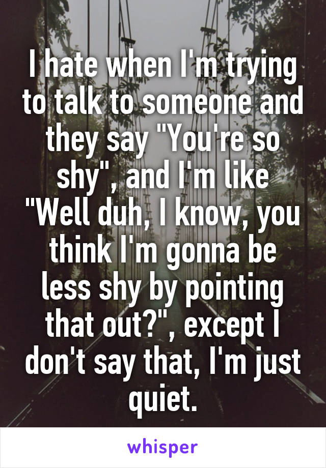 I hate when I'm trying to talk to someone and they say "You're so shy", and I'm like "Well duh, I know, you think I'm gonna be less shy by pointing that out?", except I don't say that, I'm just quiet.