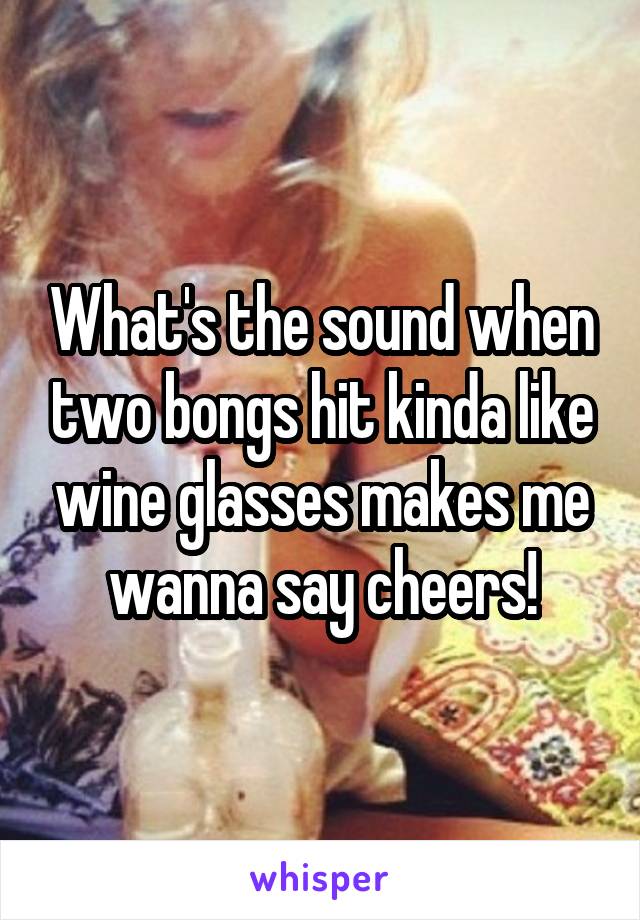 What's the sound when two bongs hit kinda like wine glasses makes me wanna say cheers!