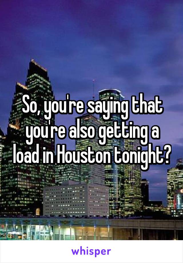 So, you're saying that you're also getting a load in Houston tonight?