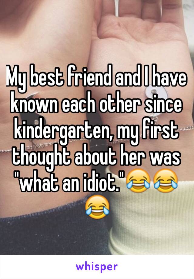 My best friend and I have known each other since kindergarten, my first thought about her was "what an idiot."😂😂😂