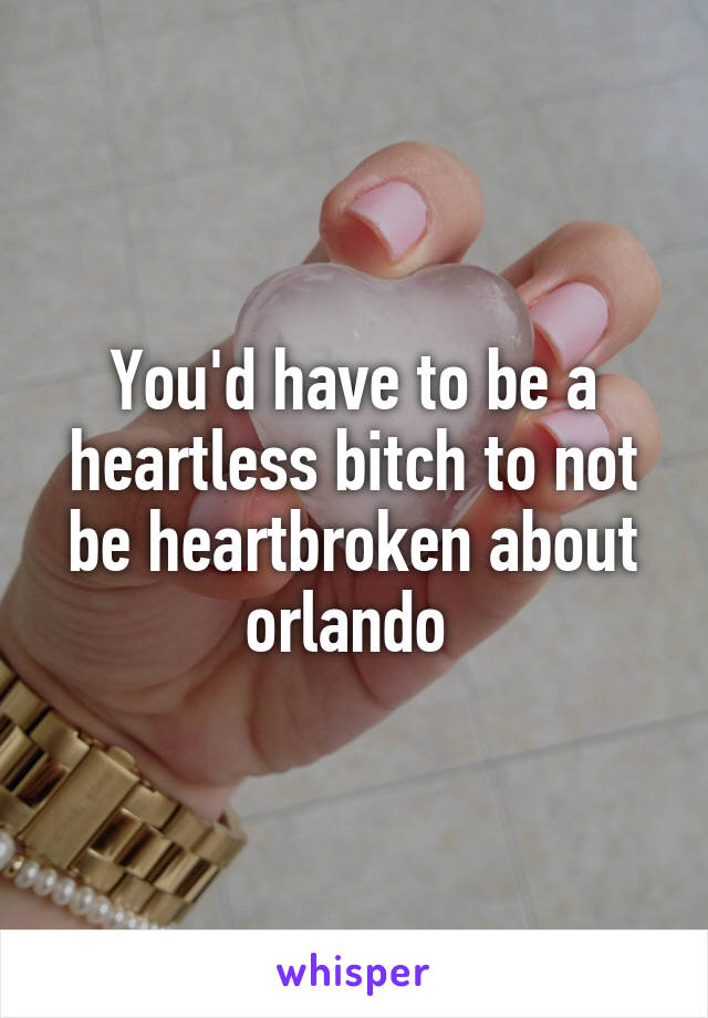 You'd have to be a heartless bitch to not be heartbroken about orlando 