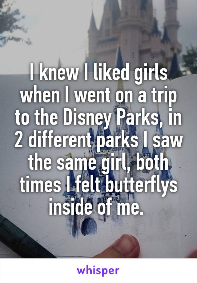 I knew I liked girls when I went on a trip to the Disney Parks, in 2 different parks I saw the same girl, both times I felt butterflys inside of me. 