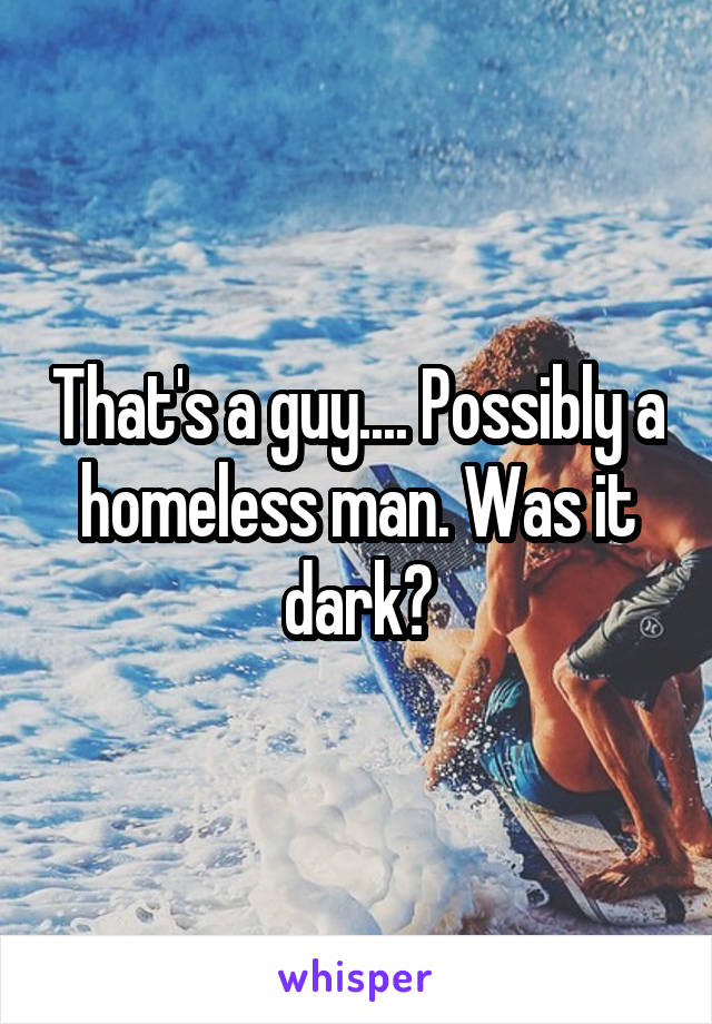 That's a guy.... Possibly a homeless man. Was it dark?