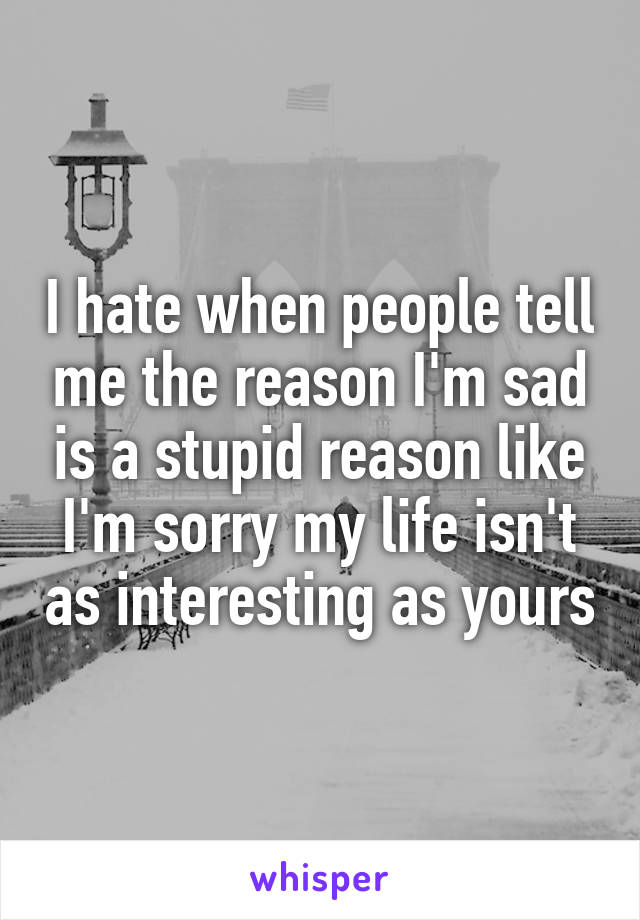 I hate when people tell me the reason I'm sad is a stupid reason like I'm sorry my life isn't as interesting as yours