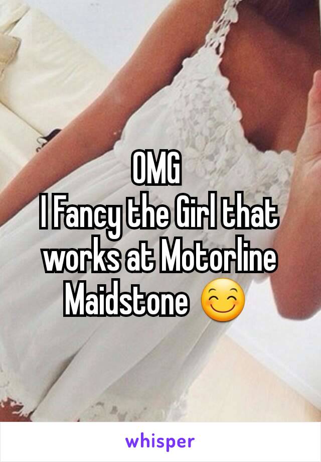 OMG 
I Fancy the Girl that works at Motorline Maidstone 😊 
