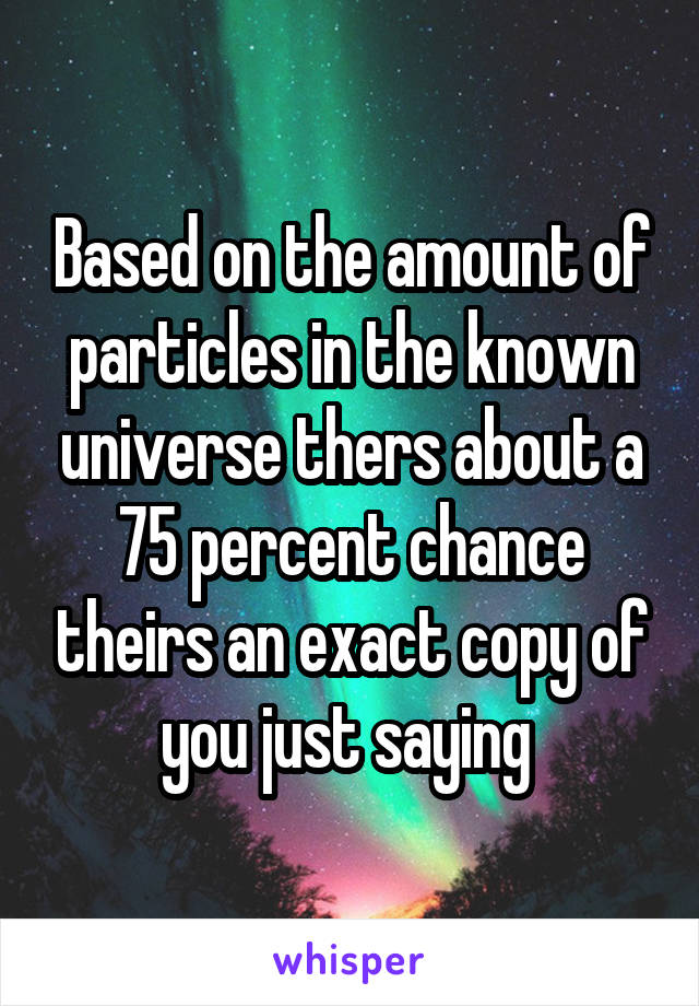 Based on the amount of particles in the known universe thers about a 75 percent chance theirs an exact copy of you just saying 