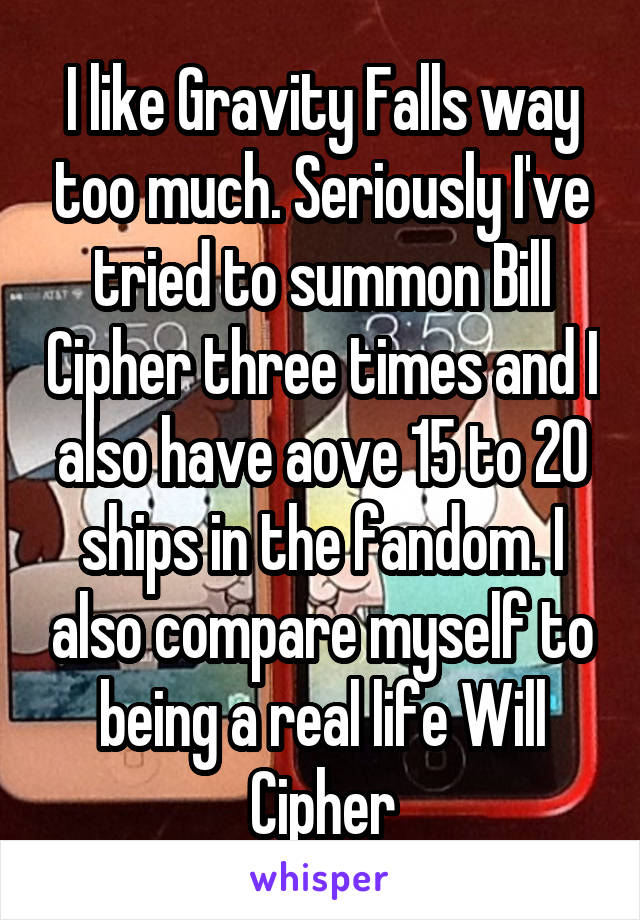I like Gravity Falls way too much. Seriously I've tried to summon Bill Cipher three times and I also have aove 15 to 20 ships in the fandom. I also compare myself to being a real life Will Cipher