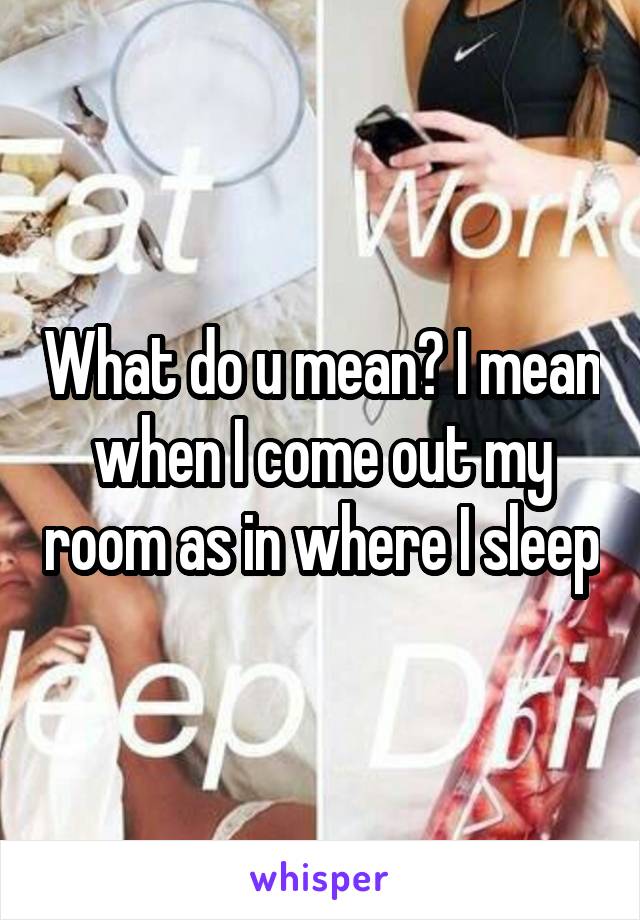 What do u mean? I mean when I come out my room as in where I sleep