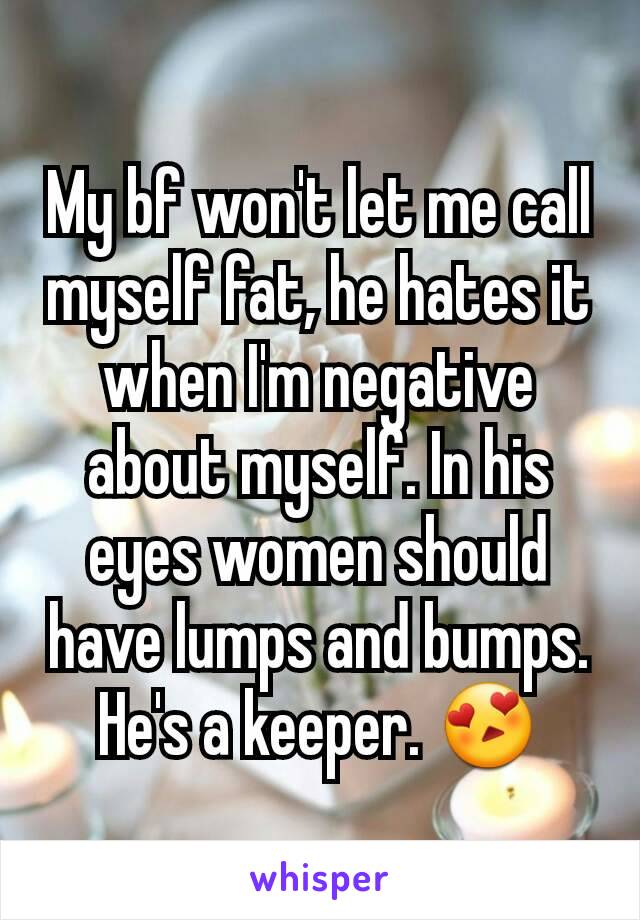 My bf won't let me call myself fat, he hates it when I'm negative about myself. In his eyes women should have lumps and bumps. He's a keeper. 😍