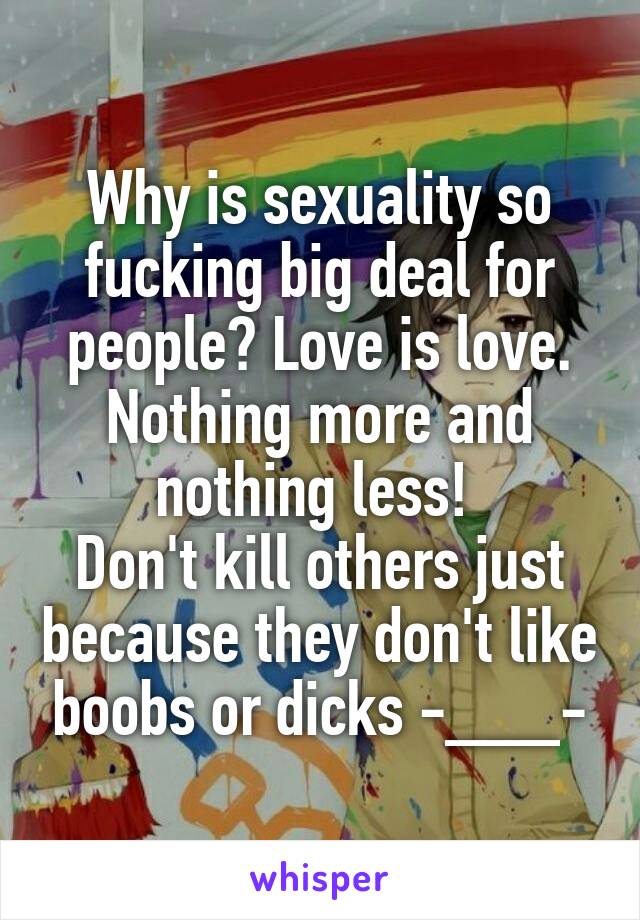 Why is sexuality so fucking big deal for people? Love is love. Nothing more and nothing less! 
Don't kill others just because they don't like boobs or dicks -___-
