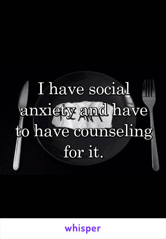 I have social anxiety and have to have counseling for it.